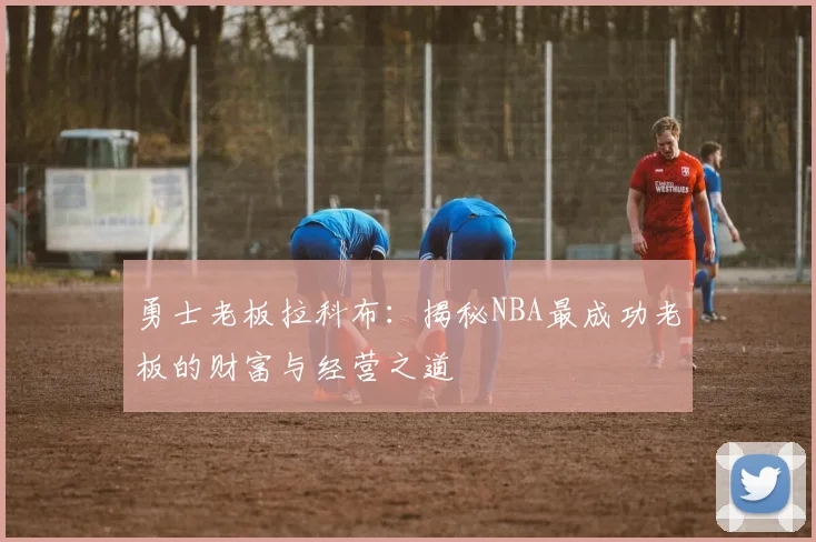 勇士老板拉科布:揭秘NBA最成功老板的财富与经营之道