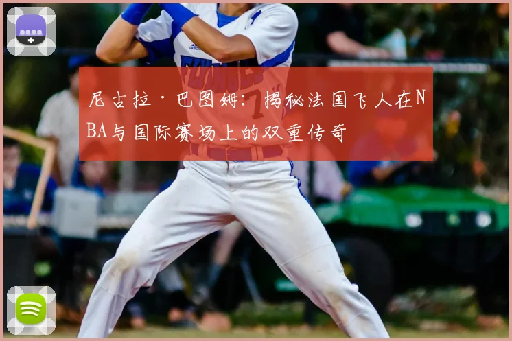 尼古拉·巴图姆:揭秘法国飞人在NBA与国际赛场上的双重传奇