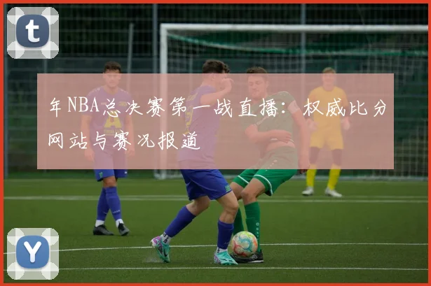 年NBA总决赛第一战直播：权威比分网站与赛况报道