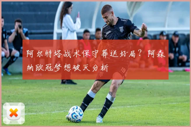 阿尔特塔战术保守葬送好局？阿森纳欧冠梦想破灭分析