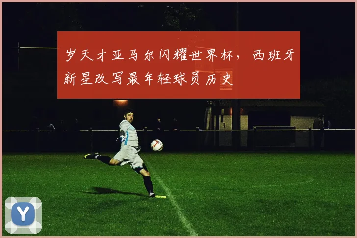 岁天才亚马尔闪耀世界杯，西班牙新星改写最年轻球员历史